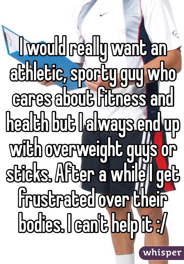 I would really want an athletic, sporty guy who cares about fitness and health but I always end up with overweight guys or sticks. After a while I get frustrated over their bodies. I can't help it :/