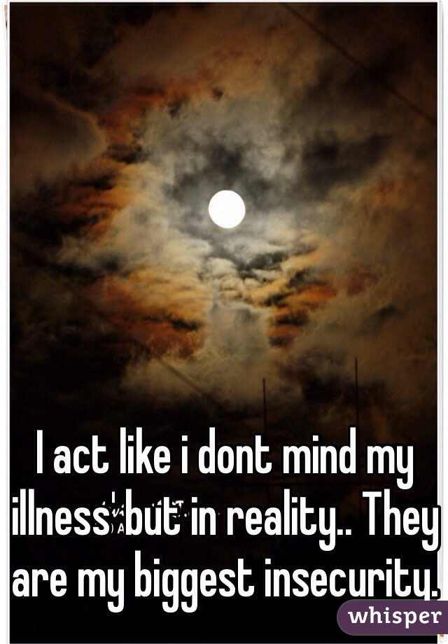 I act like i dont mind my illness' but in reality.. They are my biggest insecurity.