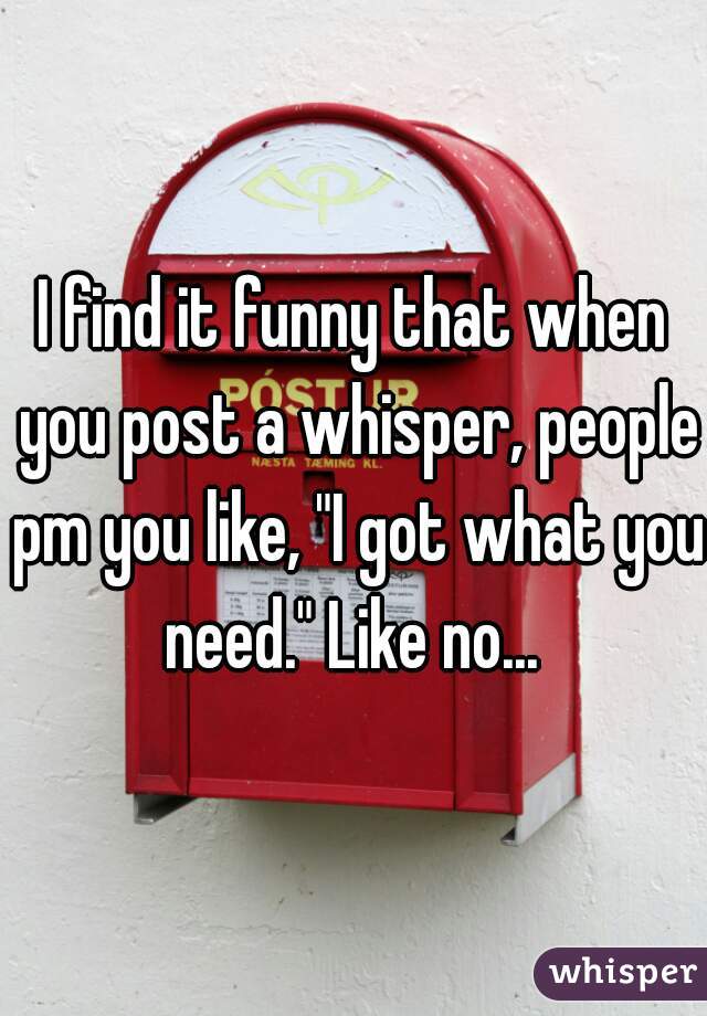 I find it funny that when you post a whisper, people pm you like, "I got what you need." Like no... 
