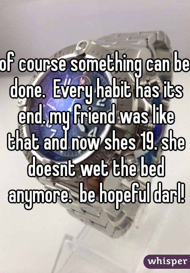 of course something can be done.  Every habit has its end. my friend was like that and now shes 19. she doesnt wet the bed anymore.  be hopeful darl!