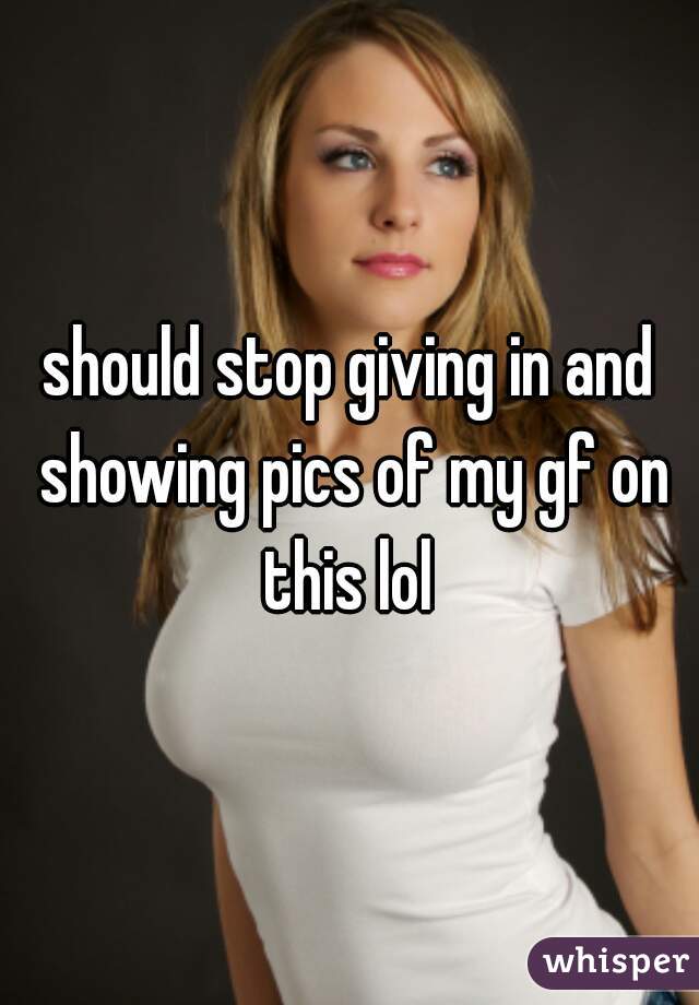 should stop giving in and showing pics of my gf on this lol 