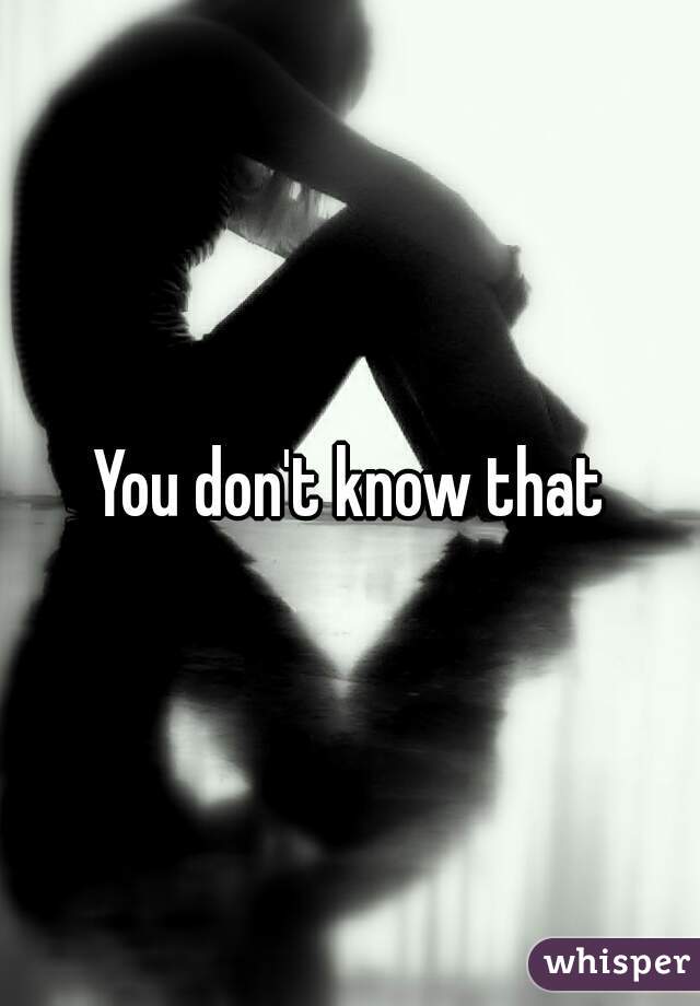 You don't know that