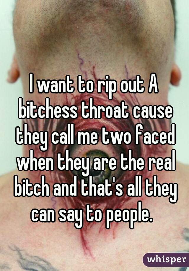 I want to rip out A bitchess throat cause they call me two faced when they are the real bitch and that's all they can say to people.  