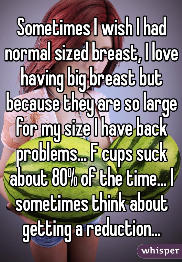 Sometimes I wish I had normal sized breast, I love having big breast but because they are so large for my size I have back problems... F cups suck about 80% of the time... I sometimes think about getting a reduction...