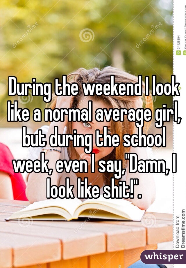 During the weekend I look like a normal average girl, but during the school week, even I say,"Damn, I look like shit!".