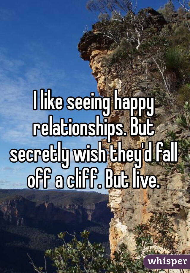 I like seeing happy relationships. But secretly wish they'd fall off a cliff. But live. 