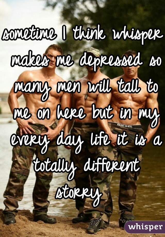 sometime I think whisper makes me depressed so many men will tall to me on here but in my every day life it is a totally different storry  