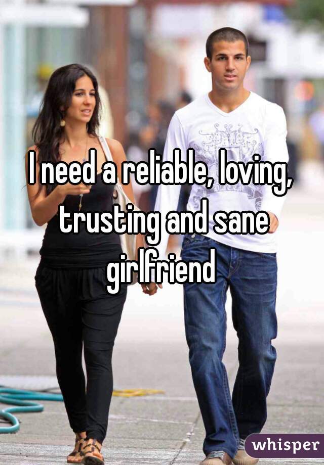I need a reliable, loving, trusting and sane girlfriend 