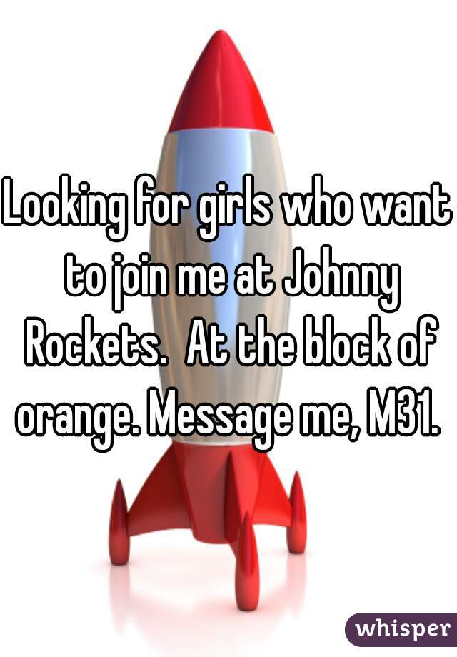Looking for girls who want to join me at Johnny Rockets.  At the block of orange. Message me, M31. 