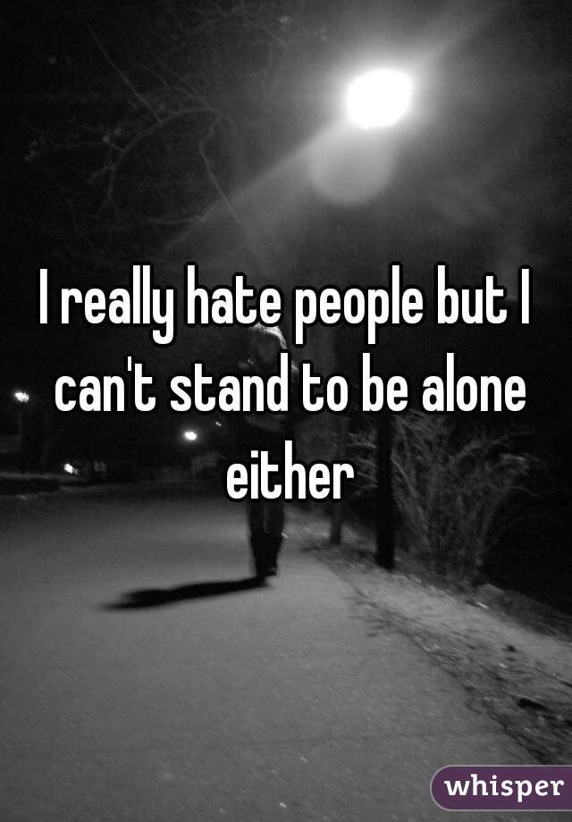 I really hate people but I can't stand to be alone either
