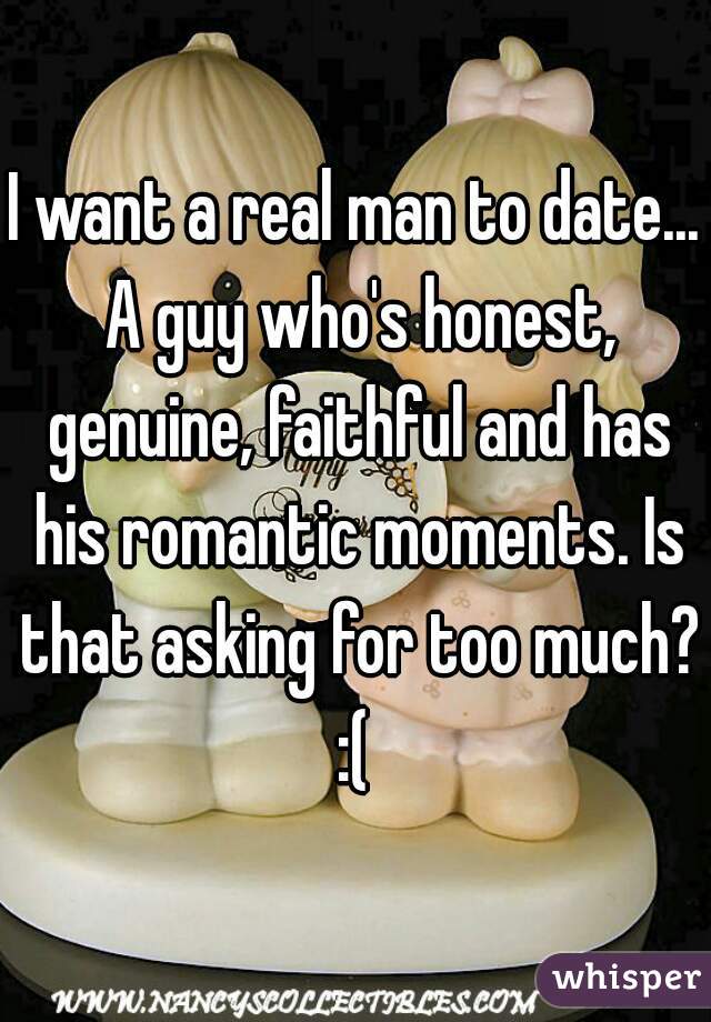 I want a real man to date... A guy who's honest, genuine, faithful and has his romantic moments. Is that asking for too much? :( 