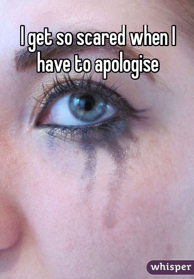 I get so scared when I have to apologise
