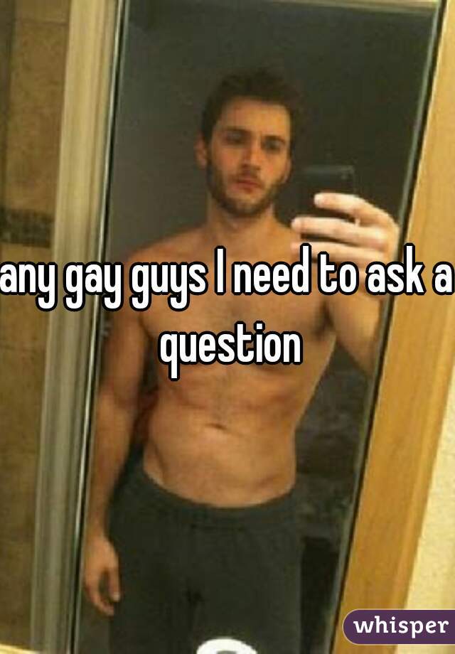 any gay guys I need to ask a question
