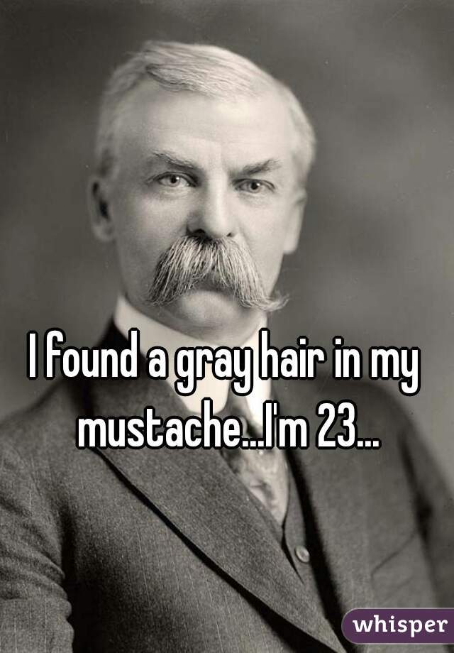 I found a gray hair in my mustache...I'm 23...
