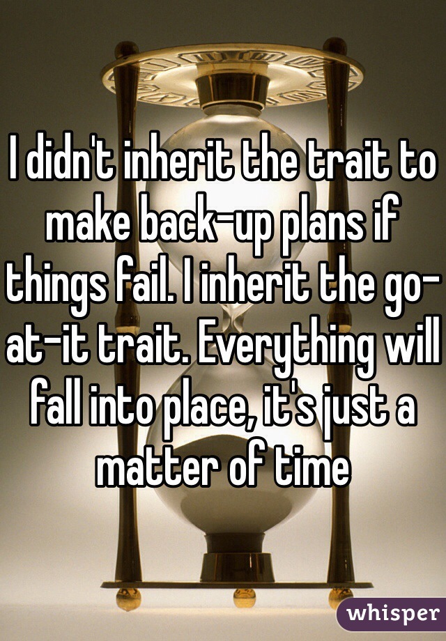I didn't inherit the trait to make back-up plans if things fail. I inherit the go-at-it trait. Everything will fall into place, it's just a matter of time