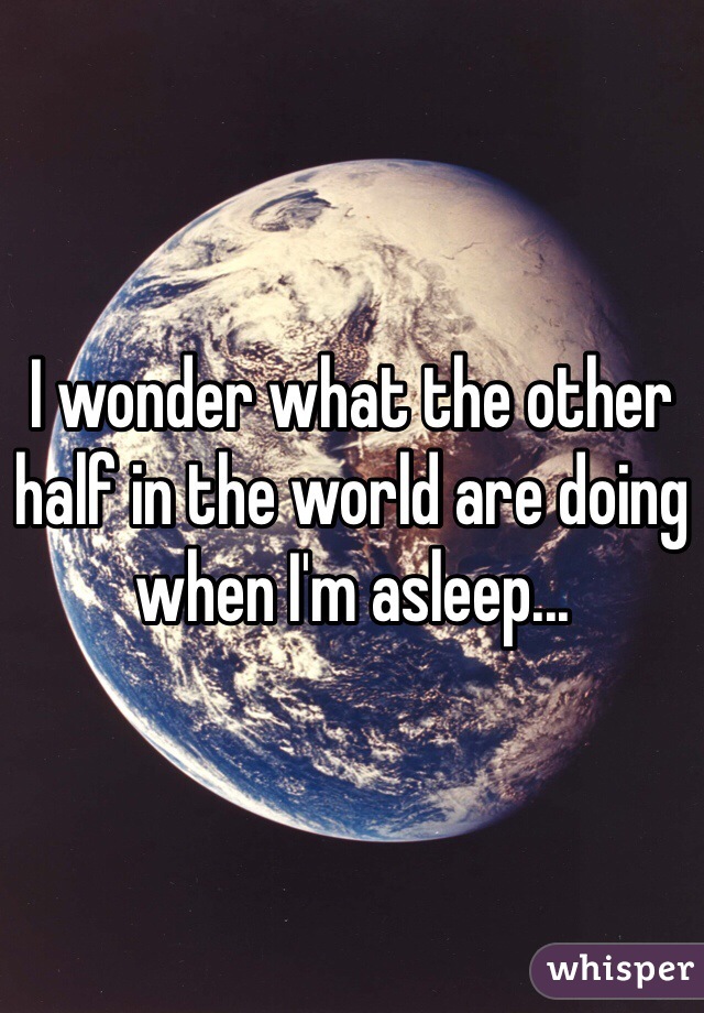 I wonder what the other half in the world are doing when I'm asleep...