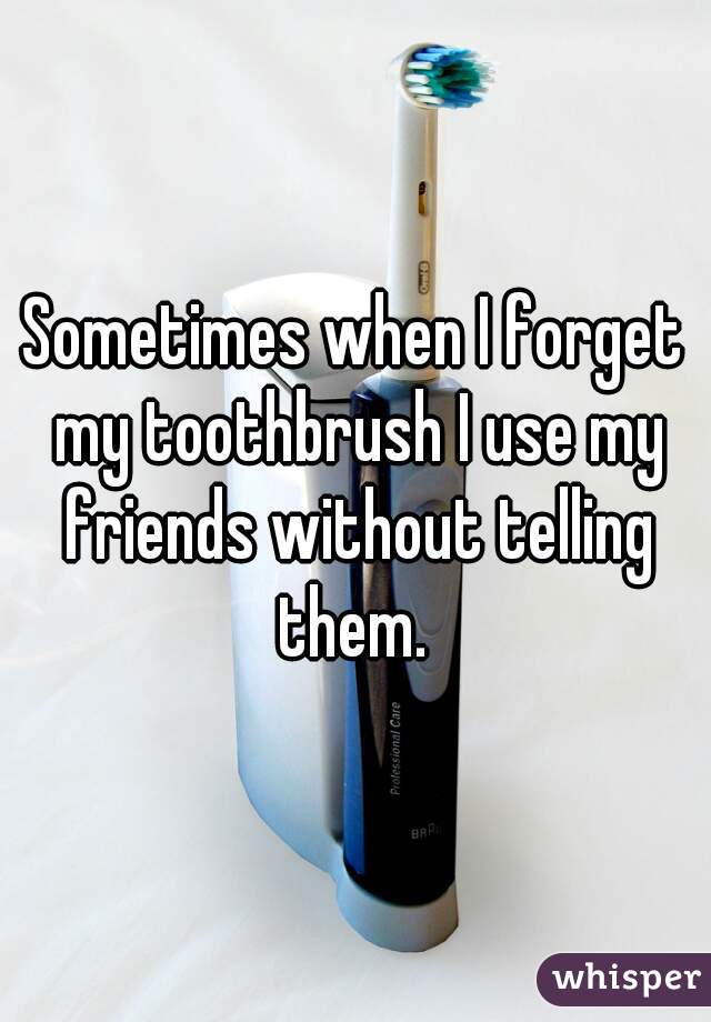 Sometimes when I forget my toothbrush I use my friends without telling them. 