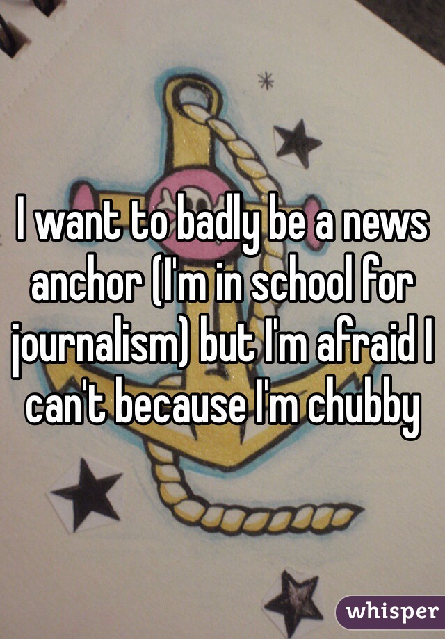 I want to badly be a news anchor (I'm in school for journalism) but I'm afraid I can't because I'm chubby