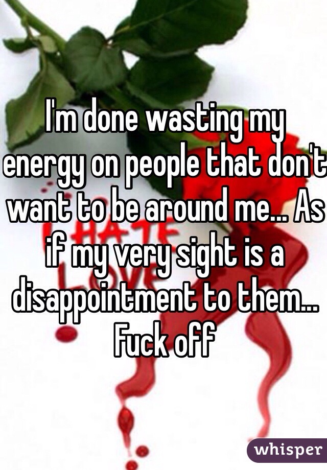 I'm done wasting my energy on people that don't want to be around me... As if my very sight is a disappointment to them... Fuck off