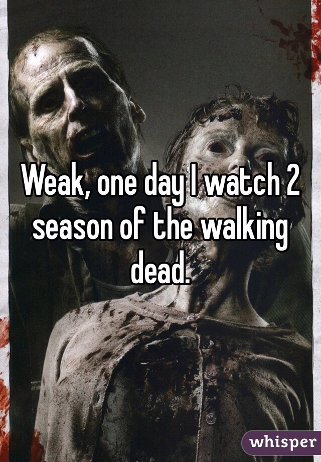 Weak, one day I watch 2 season of the walking dead. 