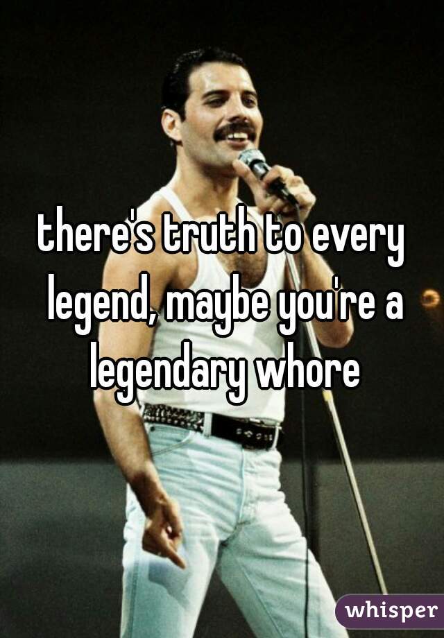 there's truth to every legend, maybe you're a legendary whore