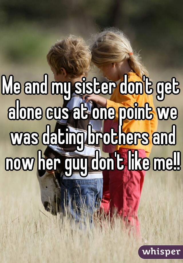 Me and my sister don't get alone cus at one point we was dating brothers and now her guy don't like me!!