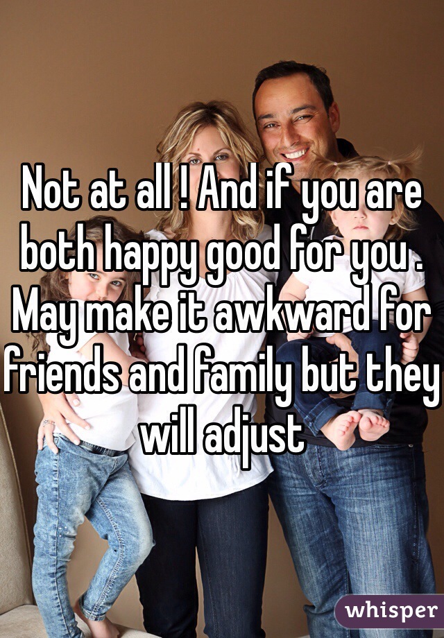 Not at all ! And if you are both happy good for you . May make it awkward for friends and family but they will adjust 
