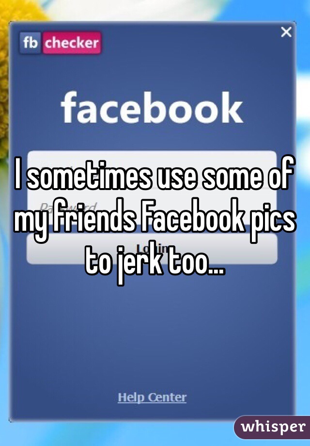 I sometimes use some of my friends Facebook pics to jerk too...