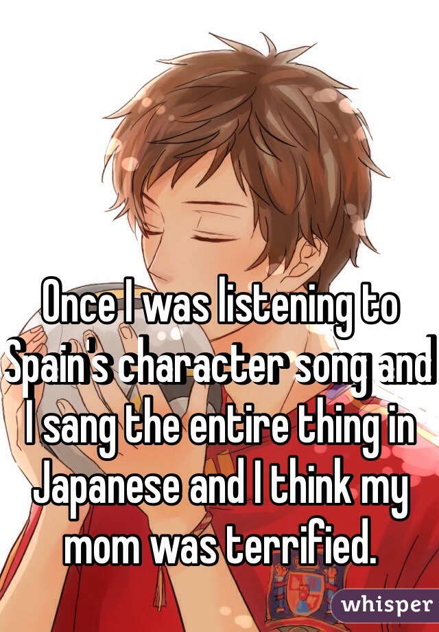 Once I was listening to Spain's character song and I sang the entire thing in Japanese and I think my mom was terrified.