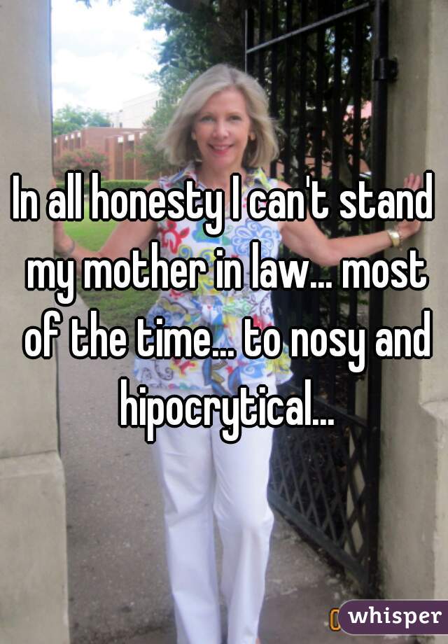In all honesty I can't stand my mother in law... most of the time... to nosy and hipocrytical...