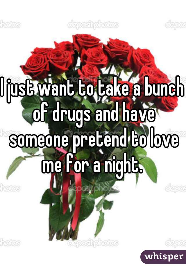 I just want to take a bunch of drugs and have someone pretend to love me for a night. 