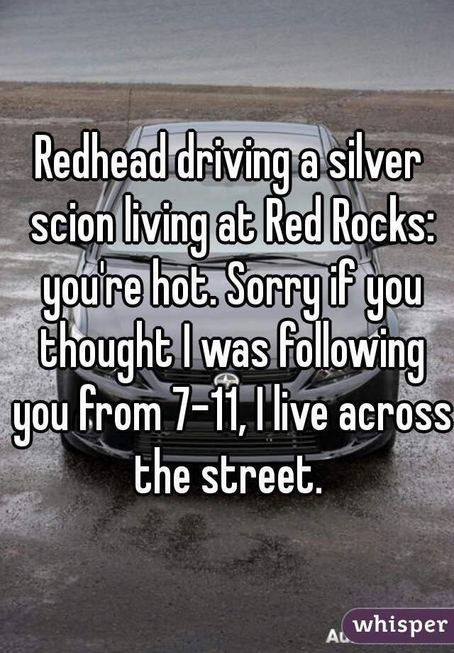 Redhead driving a silver scion living at Red Rocks: you're hot. Sorry if you thought I was following you from 7-11, I live across the street. 