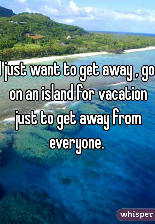 I just want to get away , go on an island for vacation just to get away from everyone. 