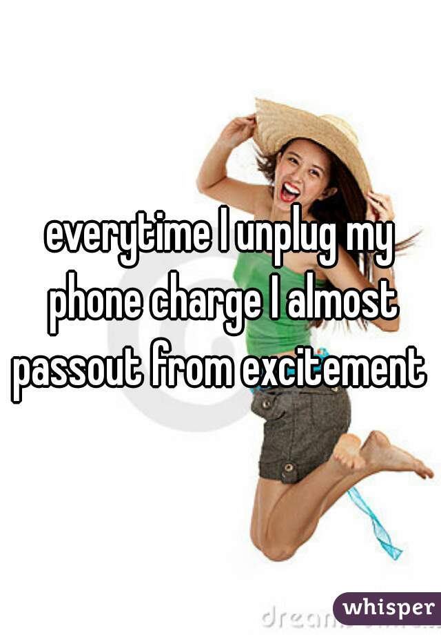 everytime I unplug my phone charge I almost passout from excitement 