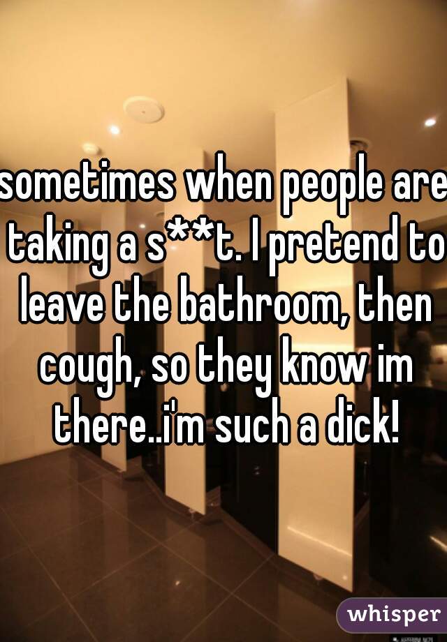 sometimes when people are taking a s**t. I pretend to leave the bathroom, then cough, so they know im there..i'm such a dick!