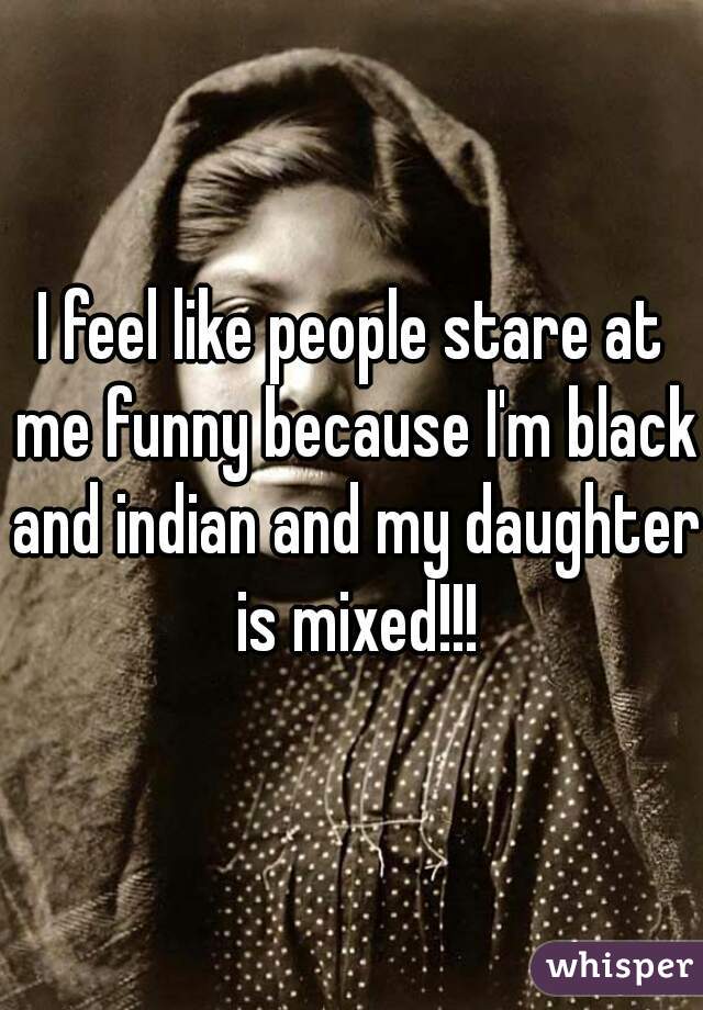I feel like people stare at me funny because I'm black and indian and my daughter is mixed!!!