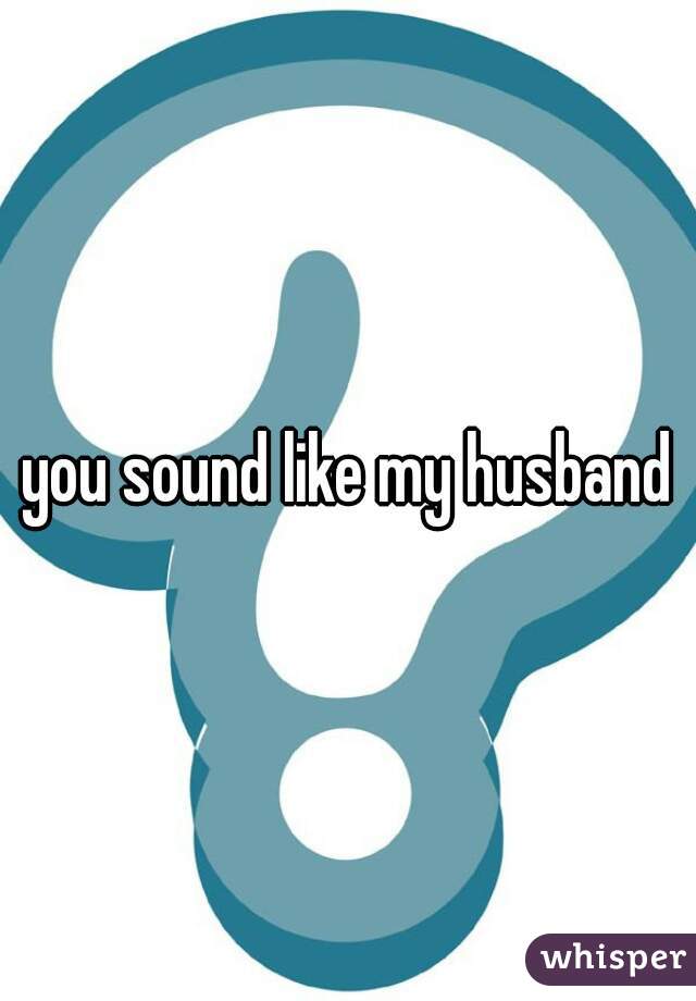 you sound like my husband
