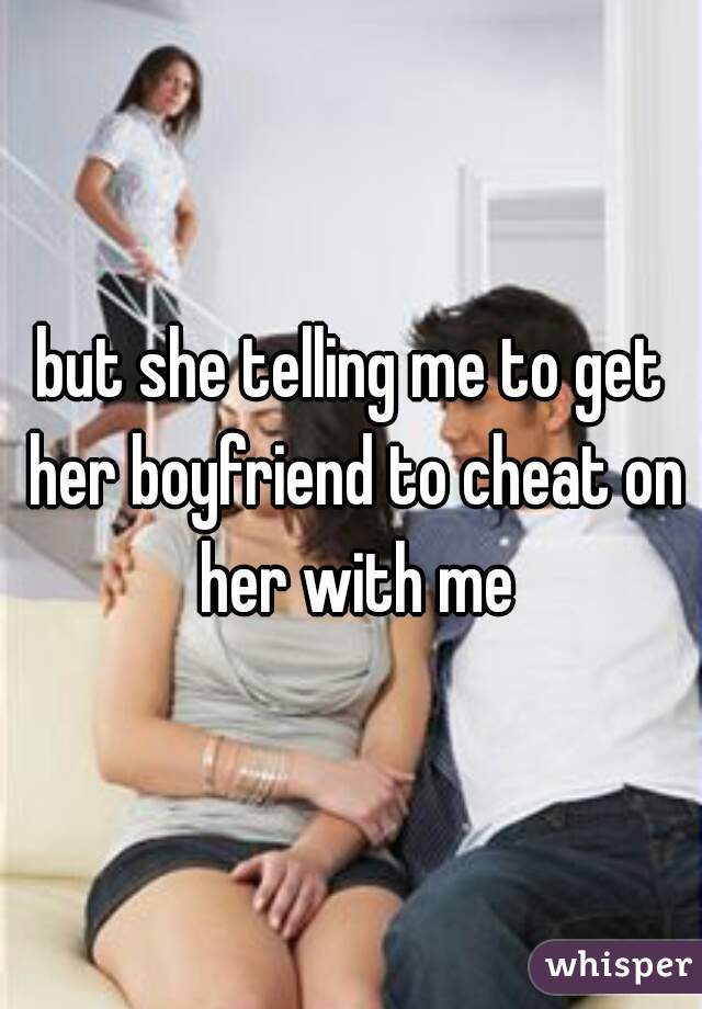 but she telling me to get her boyfriend to cheat on her with me