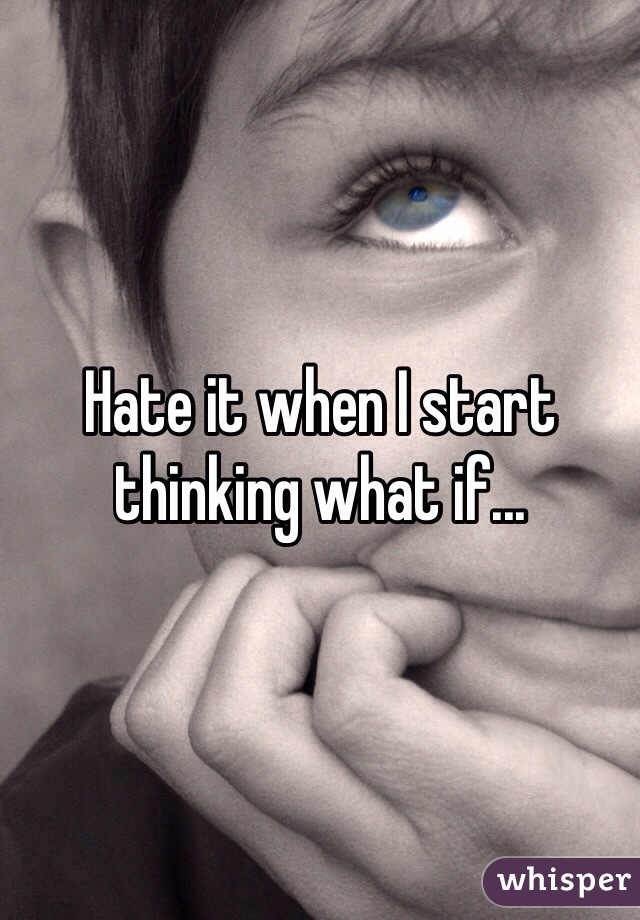 Hate it when I start thinking what if...