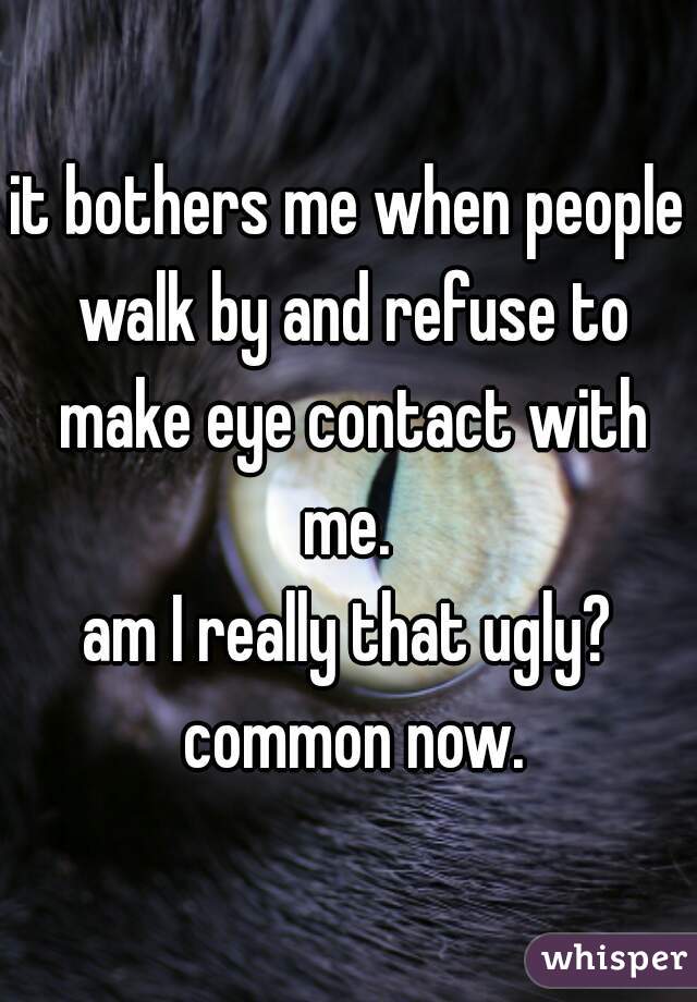 it bothers me when people walk by and refuse to make eye contact with me. 

am I really that ugly? common now.