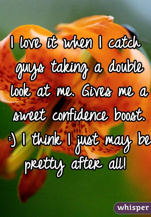 I love it when I catch guys taking a double look at me. Gives me a sweet confidence boost. :) I think I just may be pretty after all! 