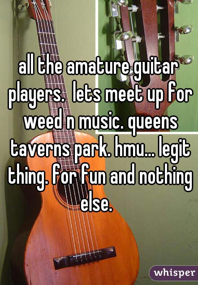 all the amature guitar players.  lets meet up for weed n music. queens taverns park. hmu... legit thing. for fun and nothing else.  