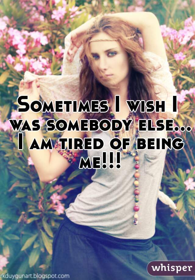 Sometimes I wish I was somebody else... I am tired of being me!!!