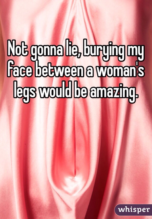 Not gonna lie, burying my face between a woman's legs would be amazing.