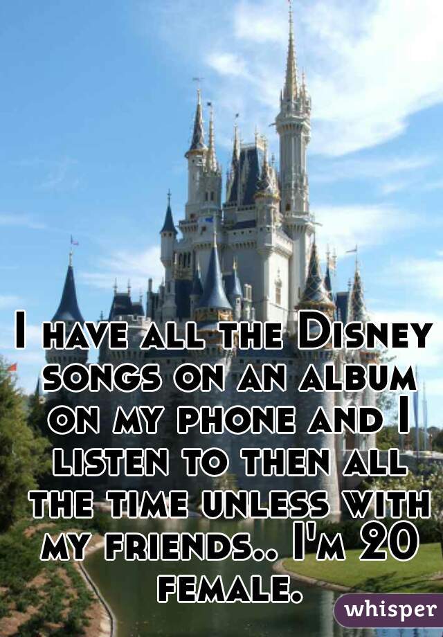 I have all the Disney songs on an album on my phone and I listen to then all the time unless with my friends.. I'm 20 female.