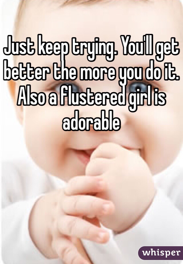 Just keep trying. You'll get better the more you do it. Also a flustered girl is adorable