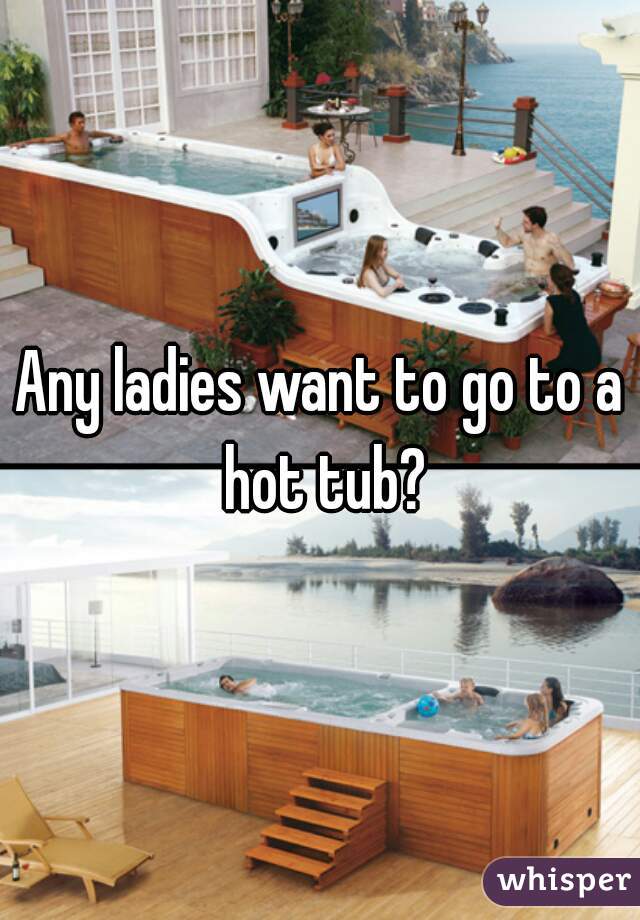 Any ladies want to go to a hot tub?