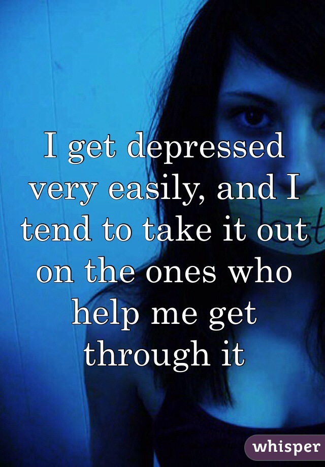 I get depressed very easily, and I tend to take it out on the ones who help me get through it 