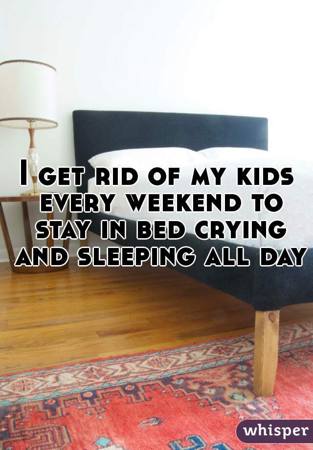 I get rid of my kids every weekend to stay in bed crying and sleeping all day!