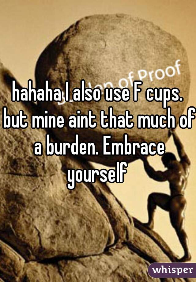 hahaha I also use F cups. but mine aint that much of a burden. Embrace yourself 